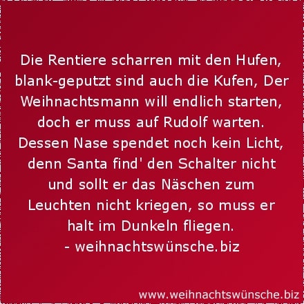 lustige Weihnachtswünsche Die Rentiere scharren mit den Hufen, blank-geputzt sind auch die Kufen, Der Weihnachtsmann will endlich starten, doch er muss auf Rudolf warten. Dessen Nase spendet noch kein Licht, denn Santa find den Schalter nicht und sollt er das Näschen zum Leuchten nicht kriegen, so muss er halt im Dunkeln fliegen.